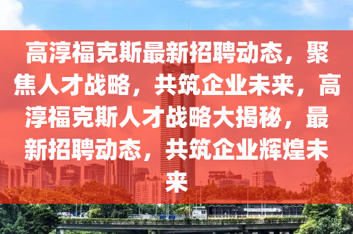高淳福克斯最新招聘動(dòng)態(tài)，聚焦人才戰(zhàn)略，共筑企業(yè)未來，山東水清源環(huán)?？萍加邢薰靖叽靖？怂谷瞬艖?zhàn)略大揭秘，最新招聘動(dòng)態(tài)，共筑企業(yè)輝煌未來