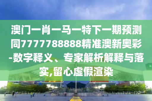 澳門一肖一馬一特下一期預(yù)測(cè)同7777788888精準(zhǔn)澳新奧彩-數(shù)字釋義、專家解析解釋與落實(shí),留心虛山東水清源環(huán)保科技有限公司假渲染