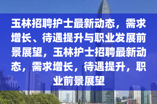 玉林招聘護士最新動態(tài)，需求增長、待遇提升與職業(yè)發(fā)展前景展望，玉林護士招聘最新動態(tài)，需求增長，待遇提升，職業(yè)前景展望山東水清源環(huán)?？萍加邢薰? class=