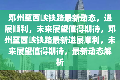 鄧州至西峽鐵路最新動態(tài)，進(jìn)展順利，未來展望值得期待，鄧州至西峽鐵路最新進(jìn)展順利，未來展望值得期待，最新動山東水清源環(huán)?？萍加邢薰緫B(tài)解析